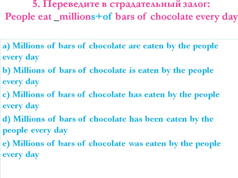 5. Переведите в страдательный залог: People eat _millions+of bars of chocolate every day 